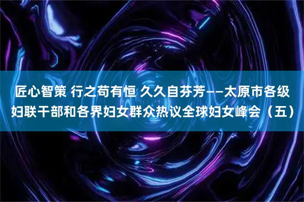 匠心智策 行之苟有恒 久久自芬芳——太原市各级妇联干部和各界妇女群众热议全球妇女峰会（五）