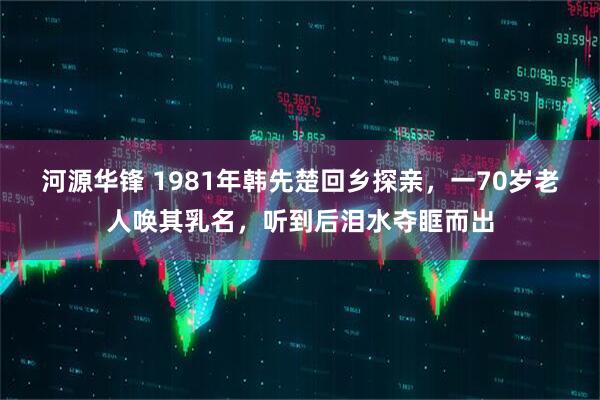 河源华锋 1981年韩先楚回乡探亲，一70岁老人唤其乳名，听到后泪水夺眶而出