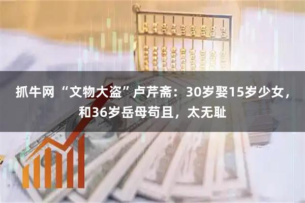 抓牛网 “文物大盗”卢芹斋：30岁娶15岁少女，和36岁岳母苟且，太无耻