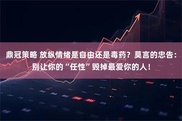 鼎冠策略 放纵情绪是自由还是毒药？莫言的忠告：别让你的“任性”毁掉最爱你的人！
