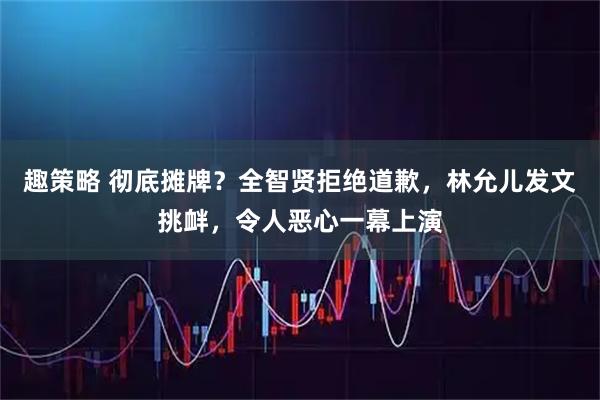 趣策略 彻底摊牌？全智贤拒绝道歉，林允儿发文挑衅，令人恶心一幕上演