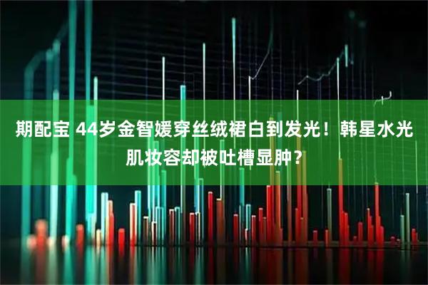 期配宝 44岁金智媛穿丝绒裙白到发光！韩星水光肌妆容却被吐槽显肿？