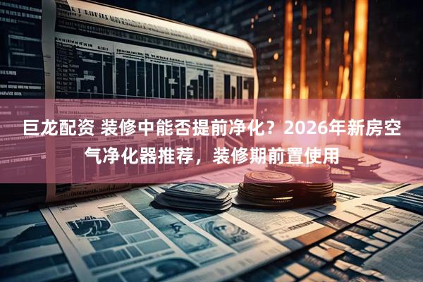 巨龙配资 装修中能否提前净化?2026年新房空气净化器推荐,装修期前置使用