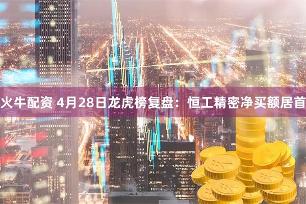 火牛配资 4月28日龙虎榜复盘：恒工精密净买额居首