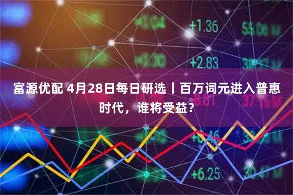 富源优配 4月28日每日研选丨百万词元进入普惠时代，谁将受益？