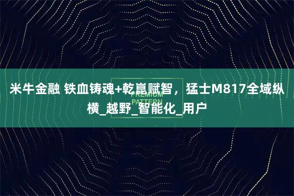 米牛金融 铁血铸魂+乾崑赋智，猛士M817全域纵横_越野_智能化_用户