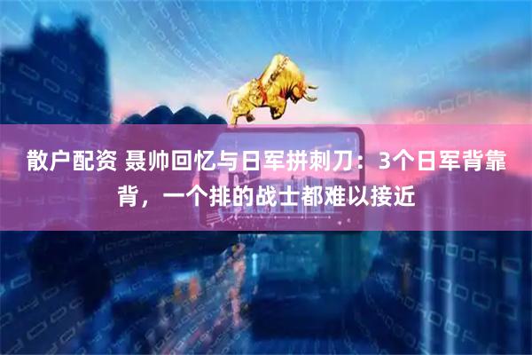 散户配资 聂帅回忆与日军拼刺刀：3个日军背靠背，一个排的战士都难以接近